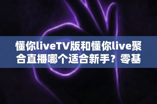 懂你liveTV版和懂你live聚合直播哪个适合新手？零基础用户选择指南与使用建议