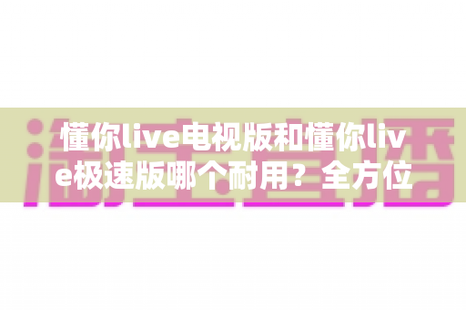 懂你live电视版和懂你live极速版哪个耐用?全方位深度对比评测,帮你一次选对不踩坑 懂你live电视版和懂你live极速版哪个耐用?全方位深度对比评测,帮你一次选对不踩坑
