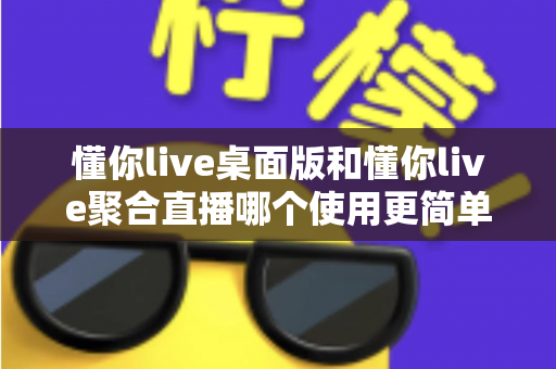 懂你live桌面版和懂你live聚合直播哪个使用更简单？新手与主播必备的全面使用对比指南