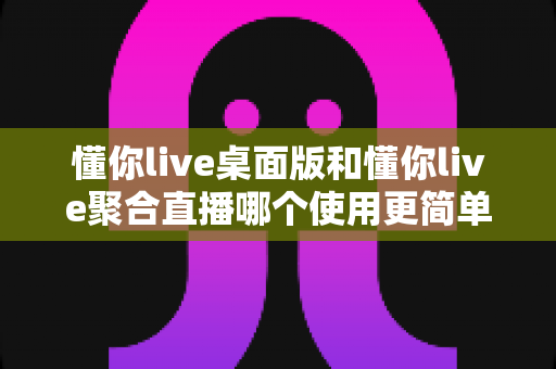懂你live桌面版和懂你live聚合直播哪个使用更简单？新手与主播必备的全面使用对比指南