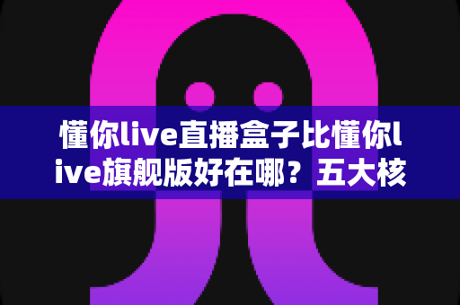 懂你live直播盒子比懂你live旗舰版好在哪？五大核心优势与选购指南一文讲透