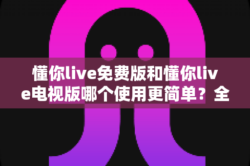 懂你live免费版和懂你live电视版哪个使用更简单?全维度对比评测帮你选出最顺手的那一款 懂你live免费版和懂你live电视版哪个使用更简单?全维度对比评测帮你选出最顺手的那一款
