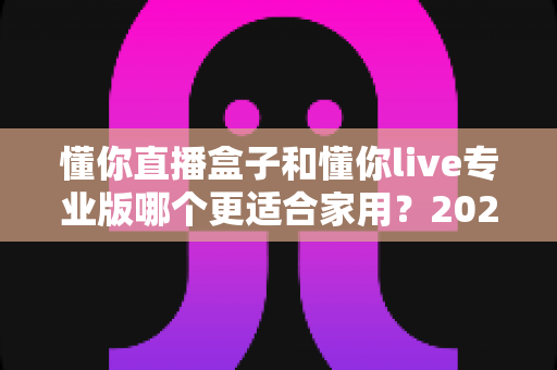 懂你直播盒子和懂你live专业版哪个更适合家用？2025最新选购指南与深度对比分析