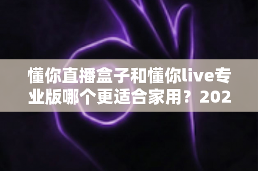 懂你直播盒子和懂你live专业版哪个更适合家用？2025最新选购指南与深度对比分析