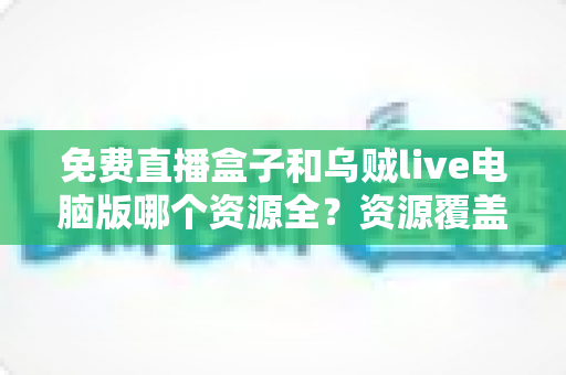 免费直播盒子和乌贼live电脑版哪个资源全?资源覆盖、画质与体验全方位深度对比指南 免费直播盒子和乌贼live电脑版哪个资源全?资源覆盖、画质与体验全方位深度对比指南