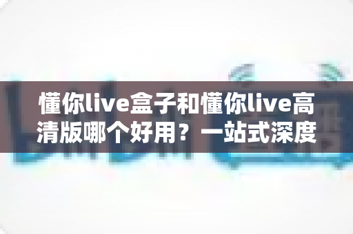 懂你live盒子和懂你live高清版哪个好用？一站式深度对比评测，帮你选对最适合自己的版本