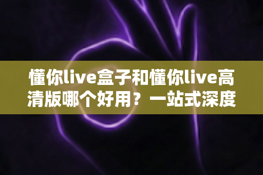 懂你live盒子和懂你live高清版哪个好用？一站式深度对比评测，帮你选对最适合自己的版本