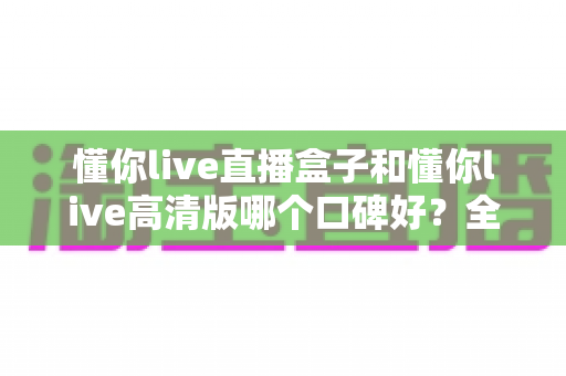懂你live直播盒子和懂你live高清版哪个口碑好?全面对比测评助你选对不踩坑 懂你live直播盒子和懂你live高清版哪个口碑好?全面对比测评助你选对不踩坑