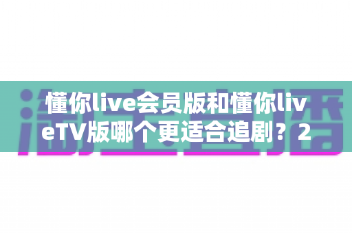 懂你live会员版和懂你liveTV版哪个更适合追剧?2025最全对比测评助你选对追剧神器 懂你live会员版和懂你liveTV版哪个更适合追剧?2025最全对比测评助你选对追剧神器