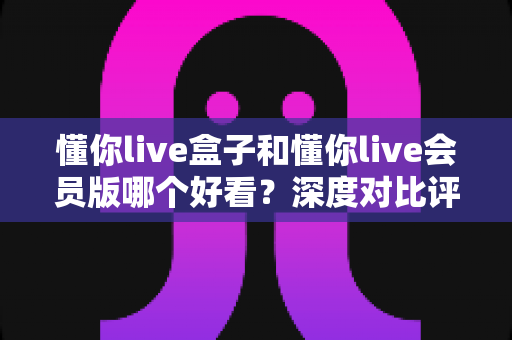 懂你live盒子和懂你live会员版哪个好看?深度对比评测帮你选出最值得看的版本 懂你live盒子和懂你live会员版哪个好看?深度对比评测帮你选出最值得看的版本