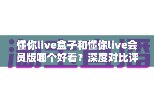 懂你live盒子和懂你live会员版哪个好看?深度对比评测帮你选出最值得看的版本 懂你live盒子和懂你live会员版哪个好看?深度对比评测帮你选出最值得看的版本