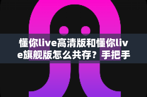 懂你live高清版和懂你live旗舰版怎么共存？手把手教你实现双版本并行使用完整攻略