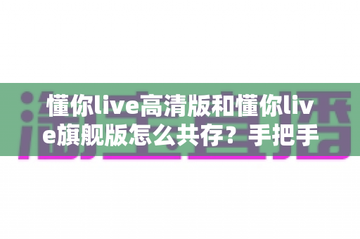 懂你live高清版和懂你live旗舰版怎么共存？手把手教你实现双版本并行使用完整攻略