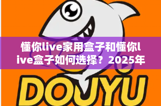 懂你live家用盒子和懂你live盒子如何选择？2025年最全选购攻略与避坑指南