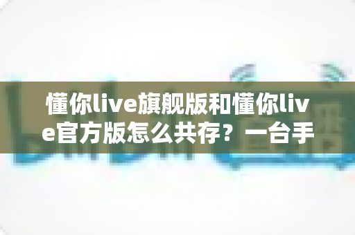 懂你live旗舰版和懂你live官方版怎么共存？一台手机双版本安装与使用全攻略