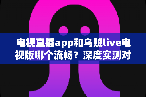 电视直播app和乌贼live电视版哪个流畅？深度实测对比与流畅观看全攻略