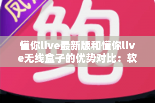 懂你live最新版和懂你live无线盒子的优势对比：软件与硬件方案全解析，帮你选对大屏直播新体验