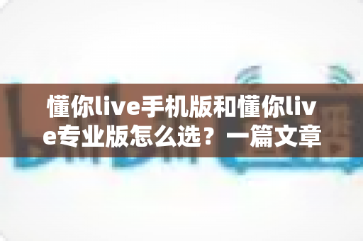 懂你live手机版和懂你live专业版怎么选？一篇文章帮你彻底理清两版差异与购买思路