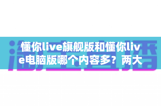 懂你live旗舰版和懂你live电脑版哪个内容多?两大版本全方位对比解析,帮你选对学习工具 懂你live旗舰版和懂你live电脑版哪个内容多?两大版本全方位对比解析,帮你选对学习工具