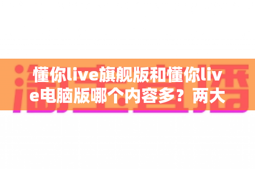 懂你live旗舰版和懂你live电脑版哪个内容多？两大版本全方位对比解析，帮你选对学习工具