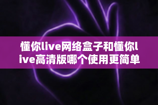 懂你live网络盒子和懂你live高清版哪个使用更简单?新手一看就懂的全维度对比评测 懂你live网络盒子和懂你live高清版哪个使用更简单?新手一看就懂的全维度对比评测