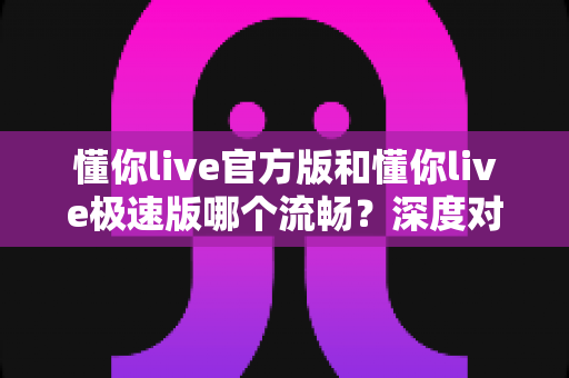 懂你live官方版和懂你live极速版哪个流畅？深度对比帮你选对版本