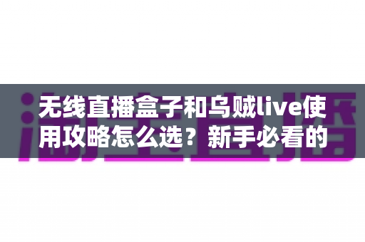无线直播盒子和乌贼live使用攻略怎么选？新手必看的选择与实操全指南