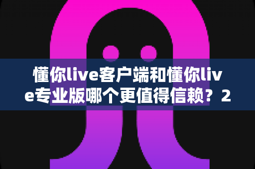 懂你live客户端和懂你live专业版哪个更值得信赖?2025年最全深度对比评测指南 懂你live客户端和懂你live专业版哪个更值得信赖?2025年最全深度对比评测指南