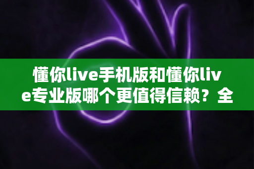 懂你live手机版和懂你live专业版哪个更值得信赖?全面对比分析与选择指南 懂你live手机版和懂你live专业版哪个更值得信赖?全面对比分析与选择指南