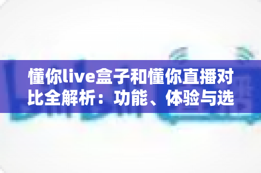懂你live盒子和懂你直播对比全解析:功能、体验与选购建议一篇讲透 懂你live盒子和懂你直播对比全解析:功能、体验与选购建议一篇讲透