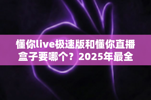 懂你live极速版和懂你直播盒子要哪个？2025年最全选购对比指南，看完不踩坑！