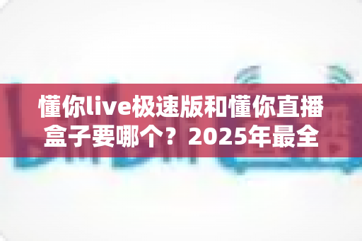 懂你live极速版和懂你直播盒子要哪个？2025年最全选购对比指南，看完不踩坑！