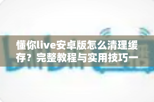懂你live安卓版怎么清理缓存?完整教程与实用技巧一网打尽,让手机流畅如新 懂你live安卓版怎么清理缓存?完整教程与实用技巧一网打尽,让手机流畅如新
