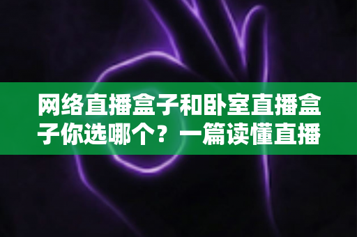 网络直播盒子和卧室直播盒子你选哪个?一篇读懂直播设备选购的全攻略 网络直播盒子和卧室直播盒子你选哪个?一篇读懂直播设备选购的全攻略
