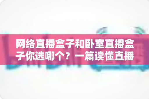 网络直播盒子和卧室直播盒子你选哪个?一篇读懂直播设备选购的全攻略 网络直播盒子和卧室直播盒子你选哪个?一篇读懂直播设备选购的全攻略