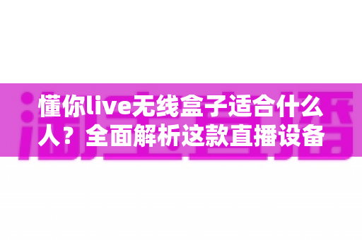 懂你live无线盒子适合什么人？全面解析这款直播设备的目标用户与选购指南