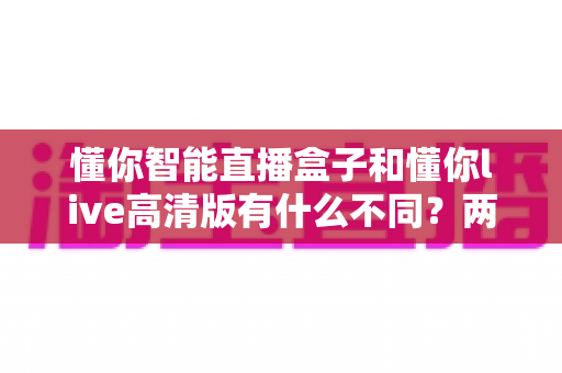 懂你智能直播盒子和懂你live高清版有什么不同?两款直播工具全方位对比与选购指南 懂你智能直播盒子和懂你live高清版有什么不同?两款直播工具全方位对比与选购指南