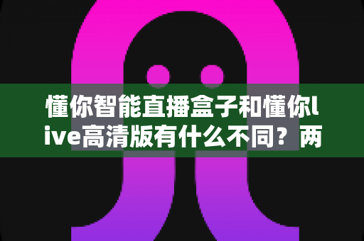 懂你智能直播盒子和懂你live高清版有什么不同?两款直播工具全方位对比与选购指南 懂你智能直播盒子和懂你live高清版有什么不同?两款直播工具全方位对比与选购指南