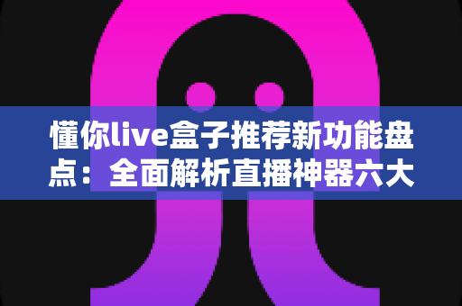 懂你live盒子推荐新功能盘点:全面解析直播神器六大升级亮点与实用体验 懂你live盒子推荐新功能盘点:全面解析直播神器六大升级亮点与实用体验