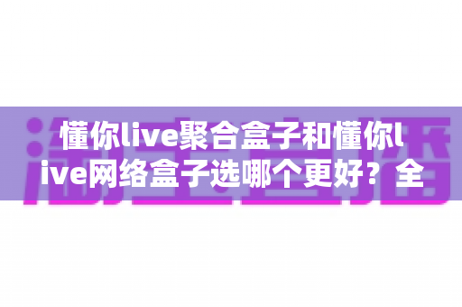 懂你live聚合盒子和懂你live网络盒子选哪个更好?全面对比分析与实用选购指南 懂你live聚合盒子和懂你live网络盒子选哪个更好?全面对比分析与实用选购指南