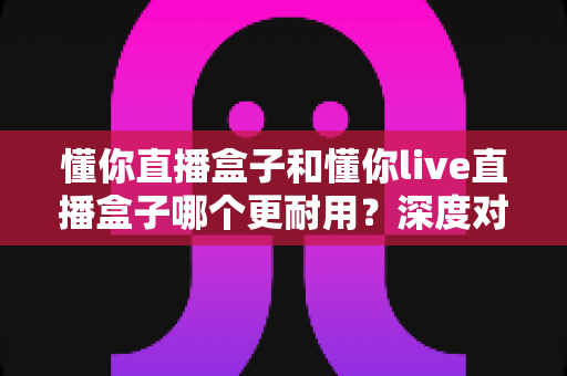 懂你直播盒子和懂你live直播盒子哪个更耐用？深度对比评测，帮你选对更耐用的那一款
