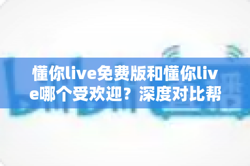 懂你live免费版和懂你live哪个受欢迎？深度对比帮你选对版本