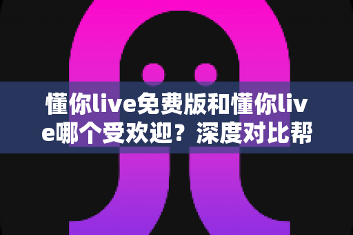 懂你live免费版和懂你live哪个受欢迎？深度对比帮你选对版本