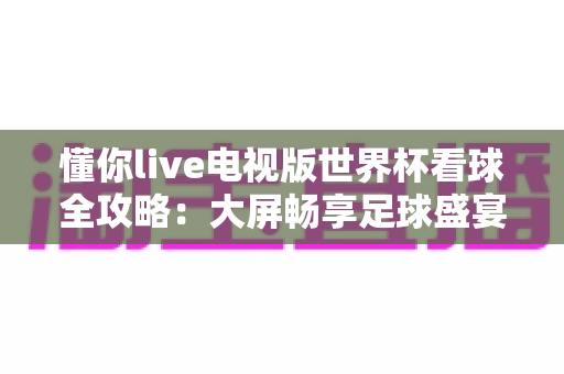 懂你live电视版世界杯看球全攻略:大屏畅享足球盛宴的最佳观赛指南 懂你live电视版世界杯看球全攻略:大屏畅享足球盛宴的最佳观赛指南