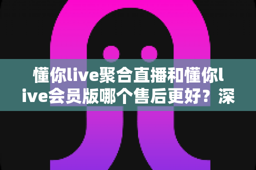 懂你live聚合直播和懂你live会员版哪个售后更好?深度对比评测帮你选对版本 懂你live聚合直播和懂你live会员版哪个售后更好?深度对比评测帮你选对版本