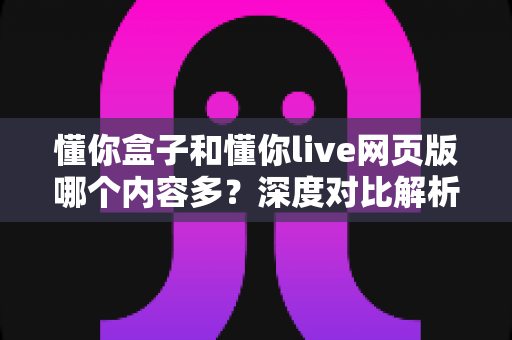 懂你盒子和懂你live网页版哪个内容多?深度对比解析与实用选择指南 懂你盒子和懂你live网页版哪个内容多?深度对比解析与实用选择指南