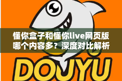 懂你盒子和懂你live网页版哪个内容多?深度对比解析与实用选择指南 懂你盒子和懂你live网页版哪个内容多?深度对比解析与实用选择指南
