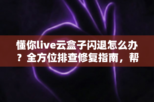 懂你live云盒子闪退怎么办？全方位排查修复指南，帮你快速恢复流畅观影体验