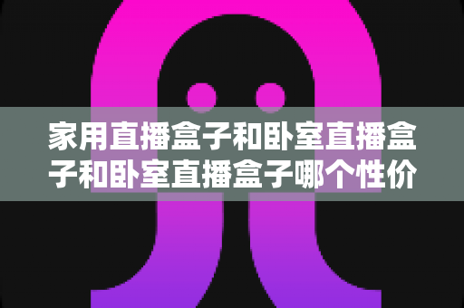 家用直播盒子和卧室直播盒子和卧室直播盒子哪个性价比高？2025最新深度对比与省钱选购攻略