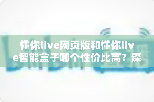 懂你live网页版和懂你live智能盒子哪个性价比高？深度对比分析帮你选对不选贵